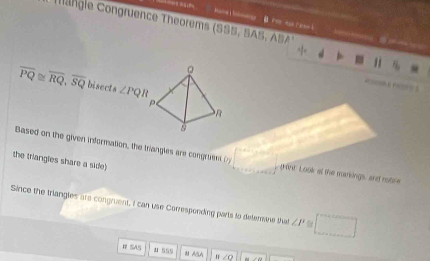 a 
Tangle Congruence Theorems (SSS, SAS, ASA) 
h e

overline PQ≌ overline RQ, overline SQ bisects ∠ PQR

Based on the given information, the triangles are congrue t (Hinc Look at the markings, and nutice 
the triangles share a side) 
Since the triangles are congruent, I can use Corresponding parts to defermine that ∠ P a 
_  
# SAS u sss 11 AA n∠ Q w∠ D