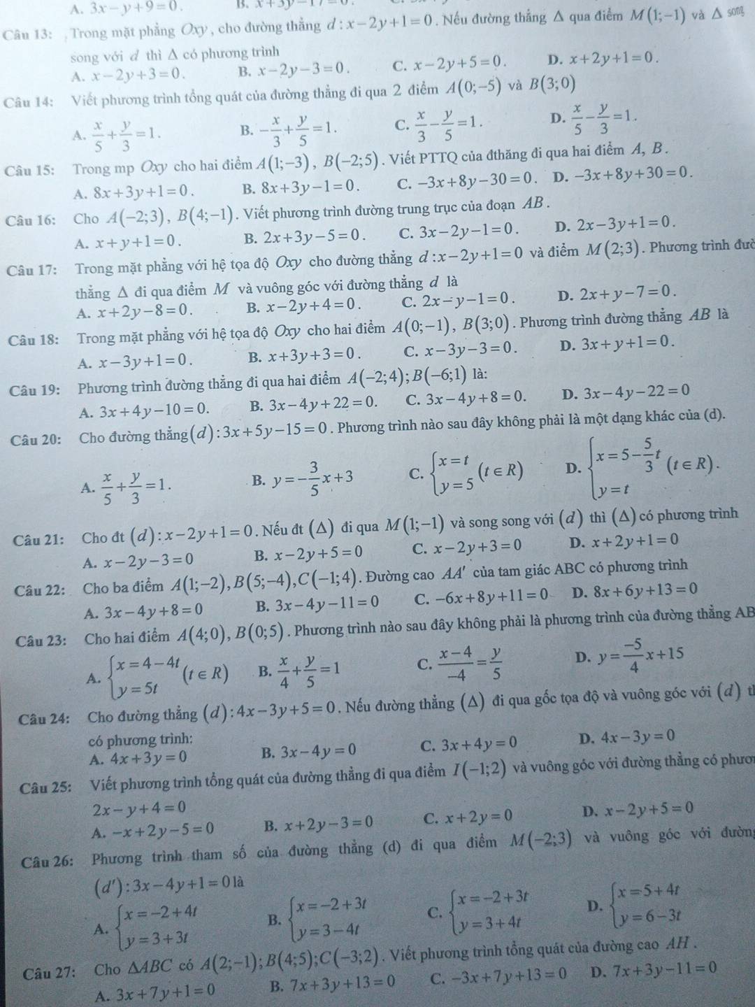 A. 3x-y+9=0. B. x+3y-17
Câu 13:  Trong mặt phẳng Oxy , cho đường thẳng d:x-2y+1=0. Nếu đường thẳng Δ qua điểm M(1;-1) và △ song
song với d thì ∆ có phương trình
A. x-2y+3=0. B. x-2y-3=0. C. x-2y+5=0. D. x+2y+1=0.
Câu 14: Viết phương trình tổng quát của đường thẳng đi qua 2 điểm A(0;-5) và B(3;0)
A.  x/5 + y/3 =1. - x/3 + y/5 =1. C.  x/3 - y/5 =1. D.  x/5 - y/3 =1.
B.
Câu 15: Trong mp Oxy cho hai điểm A(1;-3),B(-2;5). Viết PTTQ của đthăng đi qua hai điểm A, B .
A. 8x+3y+1=0. B. 8x+3y-1=0. C. -3x+8y-30=0 D. -3x+8y+30=0.
Câu 16: Cho A(-2;3),B(4;-1). Viết phương trình đường trung trục của đoạn AB .
A. x+y+1=0. B. 2x+3y-5=0. C. 3x-2y-1=0. D. 2x-3y+1=0.
Câu 17: Trong mặt phẳng với hệ tọa độ Oxy cho đường thẳng d:x-2y+1=0 và điểm M(2;3). Phương trình đưc
thẳng Δ đi qua điểm M và vuông góc với đường thẳng d là
A. x+2y-8=0. B. x-2y+4=0. C. 2x-y-1=0. D. 2x+y-7=0.
Câu 18: Trong mặt phẳng với hệ tọa độ Oxy cho hai điểm A(0;-1),B(3;0). Phương trình đường thẳng AB là
A. x-3y+1=0. B. x+3y+3=0. C. x-3y-3=0. D. 3x+y+1=0.
Câu 19: Phương trình đường thẳng đi qua hai điểm A(-2;4);B(-6;1) là:
A. 3x+4y-10=0. B. 3x-4y+22=0. C. 3x-4y+8=0. D. 3x-4y-22=0
Câu 20: Cho đường thẳng(d) :3x+5y-15=0. Phương trình nào sau đây không phải là một dạng khác của (d).
A.  x/5 + y/3 =1.
B. y=- 3/5 x+3 C. beginarrayl x=t y=5endarray. (t∈ R) D. beginarrayl x=5- 5/3 t y=tendarray. (t∈ R).
Câu 21: Cho dt(d):x-2y+1=0. Nếu dt(△ ) đi qua M(1;-1) và song song với (đ) thì (Δ) có phương trình
A. x-2y-3=0 B. x-2y+5=0 C. x-2y+3=0 D. x+2y+1=0
Câu 22: Cho ba điểm A(1;-2),B(5;-4),C(-1;4). Đường cao AA' của tam giác ABC có phương trình
A. 3x-4y+8=0 B. 3x-4y-11=0 C. -6x+8y+11=0 D. 8x+6y+13=0
Câu 23: Cho hai điểm A(4;0),B(0;5). Phương trình nào sau đây không phải là phương trình của đường thẳng AB
A. beginarrayl x=4-4t y=5tendarray. (t∈ R) B.  x/4 + y/5 =1 C.  (x-4)/-4 = y/5  D. y= (-5)/4 x+15
Câu 24: Cho đường thẳng (d): 4x-3y+5=0. Nếu đường thẳng (Δ) đi qua gốc tọa độ và vuông góc với (d) từ
có phương trình:
A. 4x+3y=0 B. 3x-4y=0 C. 3x+4y=0 D. 4x-3y=0
Câu 25: Viết phương trình tổng quát của đường thẳng đi qua điểm I(-1;2) và vuông góc với đường thẳng có phươ
2x-y+4=0
A. -x+2y-5=0 B. x+2y-3=0 C. x+2y=0 D. x-2y+5=0
Câu 26: Phương trình tham số của đường thẳng (d) đi qua điểm M(-2;3) và vuông góc với đường
(d'):3x-4y+1=0 là
A. beginarrayl x=-2+4t y=3+3tendarray. B. beginarrayl x=-2+3t y=3-4tendarray. C. beginarrayl x=-2+3t y=3+4tendarray. D. beginarrayl x=5+4t y=6-3tendarray.
Câu 27: Cho △ ABC có A(2;-1);B(4;5);C(-3;2). Viết phương trình tổng quát của đường cao AH .
A. 3x+7y+1=0 B. 7x+3y+13=0 C. -3x+7y+13=0 D. 7x+3y-11=0