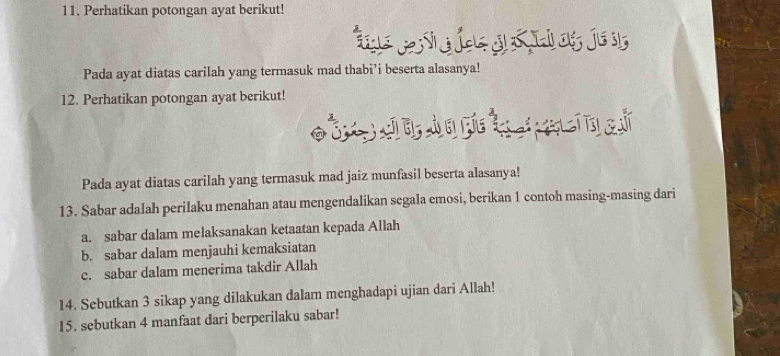 Perhatikan potongan ayat berikut! 
Pada ayat diatas carilah yang termasuk mad thabi’i beserta alasanya! 
12. Perhatikan potongan ayat berikut! 
C à s 
Pada ayat diatas carilah yang termasuk mad jaiz munfasil beserta alasanya! 
13. Sabar adalah perilaku menahan atau mengendalikan segala emosi, berikan 1 contoh masing-masing dari 
a. sabar dalam melaksanakan ketaatan kepada Allah 
b. sabar dalam menjauhi kemaksiatan 
c. sabar dalam menerima takdir Allah 
14. Sebutkan 3 sikap yang dilakukan dalam menghadapi ujian dari Allah! 
15. sebutkan 4 manfaat dari berperilaku sabar!