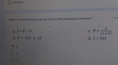 principal
Which of the following can be used to find compound interest? * 1 poir
a. I=F-P c. P=frac F(1+r)^t)
b. F=P(1+r)^t d. I=Prt
a
B
C