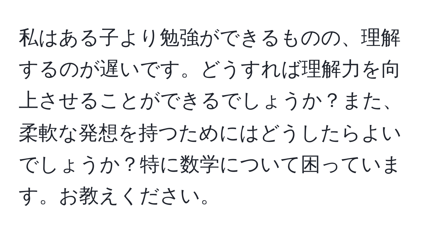 私はある子より勉強ができるものの、理解するのが遅いです。どうすれば理解力を向上させることができるでしょうか？また、柔軟な発想を持つためにはどうしたらよいでしょうか？特に数学について困っています。お教えください。