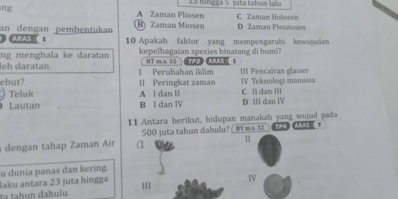 hingga 5 juta tahun lalu
ng
A Zaman Pliosen C Zaman Holosen
an dengan pembentukan
B Zaman Miosen D Zaman Pleistosen
ARASE S 10 Apakah faktor yang mempengaruhi kewujudan
ng menghala ke daratan kepelbagaian spesies binatang di bumi?
BT m.s. 32 TP3 ARAS S
leh daratan.
I Perubahan iklim III Pencairan glasier
ebut? II Peringkat zaman IV Teknologi manusia
Teluk A I dan II C II dan III
Lautan B I dan IV D III dan IV
11 Antara berikut, hidupan manakah yang wujud pada
500 juta tahun dahulu? BT m.s. 32 TP4 ARAS : T
dengan tahap Zaman Air α
1
u dunia panas dan kering.
laku antara 23 juta hingga
IV
III
ta tahun dahulu.