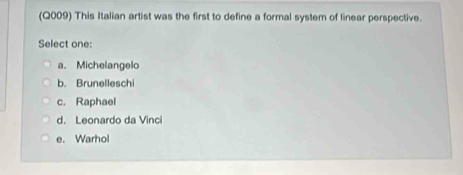 (Q009) This Italian artist was the first to define a formal system of linear perspective.
Select one:
a. Michelangelo
b. Brunelleschi
c. Raphael
d. Leonardo da Vinci
e. Warhol