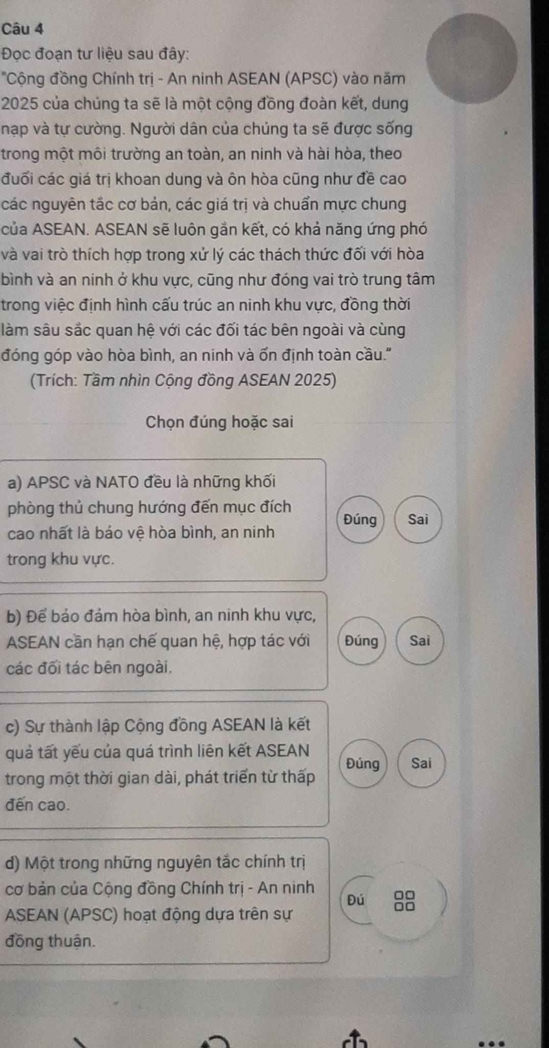 Đọc đoạn tư liệu sau đây:
'Cộng đồng Chính trị - An ninh ASEAN (APSC) vào năm
2025 của chúng ta sẽ là một cộng đồng đoàn kết, dung
nạp và tự cường. Người dân của chúng ta sẽ được sống
trong một môi trường an toàn, an ninh và hài hòa, theo
đuổi các giá trị khoan dung và ôn hòa cũng như đề cao
các nguyên tắc cơ bản, các giá trị và chuẩn mực chung
của ASEAN. ASEAN sẽ luôn gần kết, có khả năng ứng phó
và vai trò thích hợp trong xử lý các thách thức đối với hòa
bình và an ninh ở khu vực, cũng như đóng vai trò trung tâm
trong việc định hình cấu trúc an ninh khu vực, đồng thời
làm sâu sắc quan hệ với các đối tác bên ngoài và cùng
đóng góp vào hòa bình, an ninh và ổn định toàn cầu.''
(Trích: Tầm nhìn Cộng đồng ASEAN 2025)
Chọn đúng hoặc sai
a) APSC và NATO đều là những khối
phòng thủ chung hướng đến mục đích
Đúng Sai
cao nhất là báo vệ hòa bình, an ninh
trong khu vực.
b) Để bảo đám hòa bình, an ninh khu vực,
ASEAN cần hạn chế quan hệ, hợp tác với Đúng Sai
các đối tác bên ngoài.
c) Sự thành lập Cộng đồng ASEAN là kết
quả tất yếu của quá trình liên kết ASEAN
Đúng Sai
trong một thời gian dài, phát triển từ thấp
đến cao.
d) Một trong những nguyên tắc chính trị
cơ bản của Cộng đồng Chính trị - An ninh
Đú □□
ASEAN (APSC) hoạt động dựa trên sự
□□
đồng thuận.