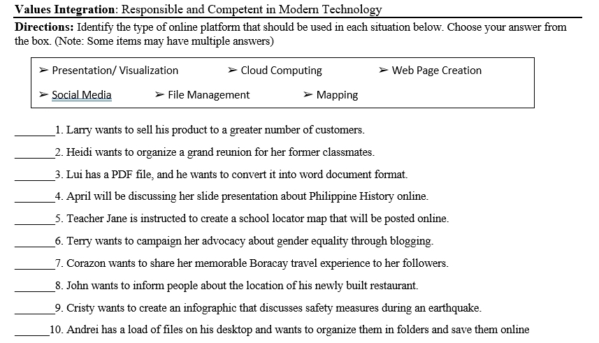 Values Integration: Responsible and Competent in Modern Technology
Directions: Identify the type of online platform that should be used in each situation below. Choose your answer from
the box. (Note: Some items may have multiple answers)
Presentation/ Visualization Cloud Computing Web Page Creation
Social Media File Management Mapping
_1. Larry wants to sell his product to a greater number of customers.
_2. Heidi wants to organize a grand reunion for her former classmates.
_
3. Lui has a PDF file, and he wants to convert it into word document format.
_4. April will be discussing her slide presentation about Philippine History online.
_5. Teacher Jane is instructed to create a school locator map that will be posted online.
_6. Terry wants to campaign her advocacy about gender equality through blogging.
__7. Corazon wants to share her memorable Boracay travel experience to her followers.
_8. John wants to inform people about the location of his newly built restaurant.
_9. Cristy wants to create an infographic that discusses safety measures during an earthquake.
_10. Andrei has a load of files on his desktop and wants to organize them in folders and save them online