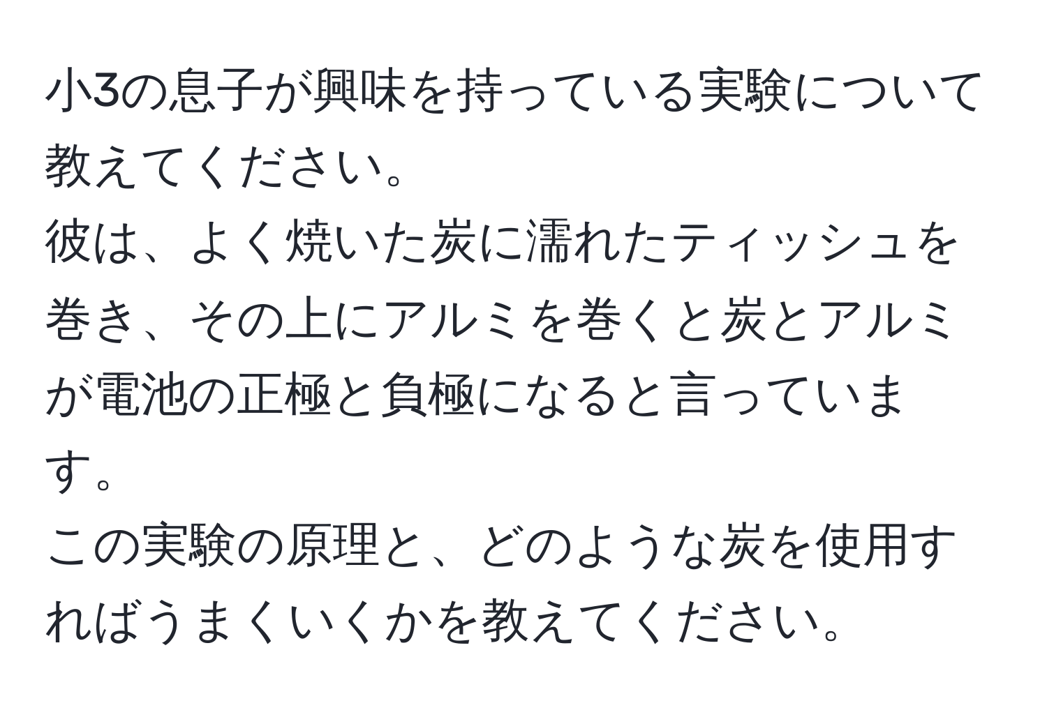 小3の息子が興味を持っている実験について教えてください。  
彼は、よく焼いた炭に濡れたティッシュを巻き、その上にアルミを巻くと炭とアルミが電池の正極と負極になると言っています。  
この実験の原理と、どのような炭を使用すればうまくいくかを教えてください。