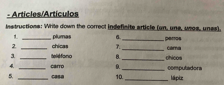 Articles/Artículos 
Instructions: Write down the correct indefinite article (un, una, unos, unas). 
1. _plumas 6._ 
perros 
2. _chicas 7._ cama 
3. _teléfono 8. _chicos 
4. _carro 9. _computadora 
5. _casa 10. _lápiz