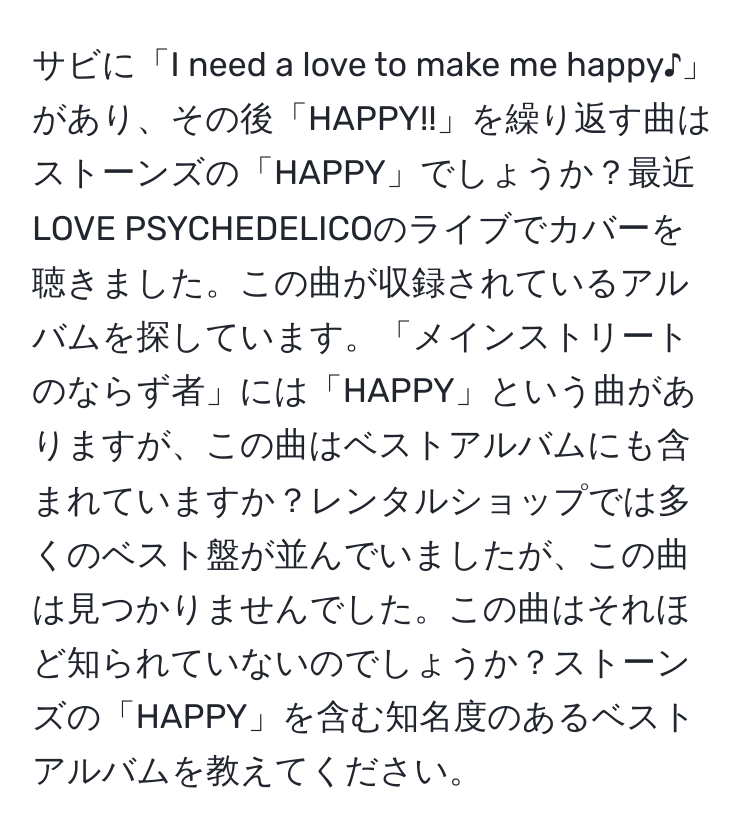 サビに「I need a love to make me happy♪」があり、その後「HAPPY!!」を繰り返す曲はストーンズの「HAPPY」でしょうか？最近LOVE PSYCHEDELICOのライブでカバーを聴きました。この曲が収録されているアルバムを探しています。「メインストリートのならず者」には「HAPPY」という曲がありますが、この曲はベストアルバムにも含まれていますか？レンタルショップでは多くのベスト盤が並んでいましたが、この曲は見つかりませんでした。この曲はそれほど知られていないのでしょうか？ストーンズの「HAPPY」を含む知名度のあるベストアルバムを教えてください。