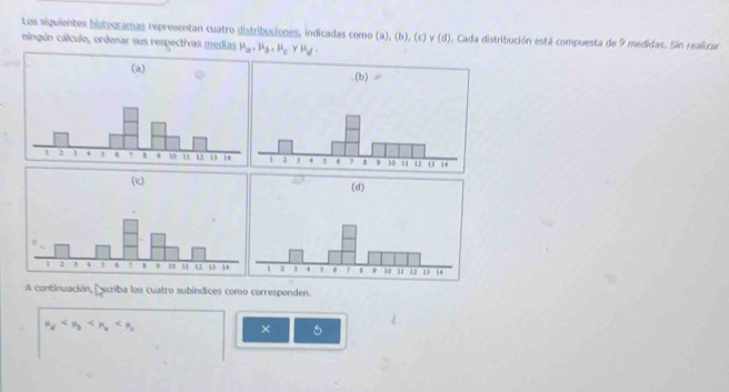 Los siguientes histouramas representan cuatro distribuciones, indicadas como (a), (b), (c) y (d). Cada distribución está compuesta de 9 medidas. Sin realirar
ningún cálculo, ordenar sus respectivas medias mu _a=mu _b=mu _c* mu _d
(a)
1 2 1 4 3 e 1 10 u 12 1 14
A continuación, Escriba los cuatro subíndices como corresponden.
mu _d
× 5