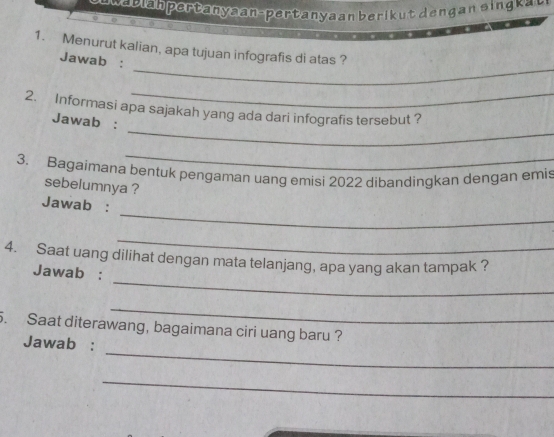 a l n er an a n- per tan y a a n b eri k n s a 
_ 
1. Menurut kalian, apa tujuan infografis di atas ? 
Jawab : 
_ 
_ 
2. Informasi apa sajakah yang ada dari infografis tersebut ? 
Jawab : 
_ 
3. Bagaimana bentuk pengaman uang emisi 2022 dibandingkan dengan emis 
sebelumnya ? 
_ 
Jawab : 
_ 
_ 
4. Saat uang dilihat dengan mata telanjang, apa yang akan tampak ? 
Jawab : 
_ 
5. Saat diterawang, bagaimana ciri uang baru ? 
_ 
Jawab : 
_