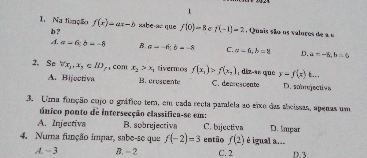 Na função f(x)=ax-b sabe-se que f(0)=8 e f(-1)=2. Quais são os valores de a e
b?
A. a=6; b=-8 B. a=-6; b=-8 C. a=6; b=8 D. a=-8; b=6
2. Se forall x_1, x_2∈ ID_f , com x_2>x_1 tivermos f(x_1)>f(x_2) , diz-se que y=f(x) é...
A. Bijectiva B. crescente C. decrescente D. sobrejectiva
3. Uma função cujo o gráfico tem, em cada recta paralela ao eixo das abcissas, apenas um
único ponto de intersecção classifica-se em:
A. Injectiva B. sobrejectiva C. bijectiva D. ímpar
4. Numa função ímpar, sabe-se que f(-2)=3 então f(2) é igual a...
A. - 3 B. - 2 C. 2 D. 3