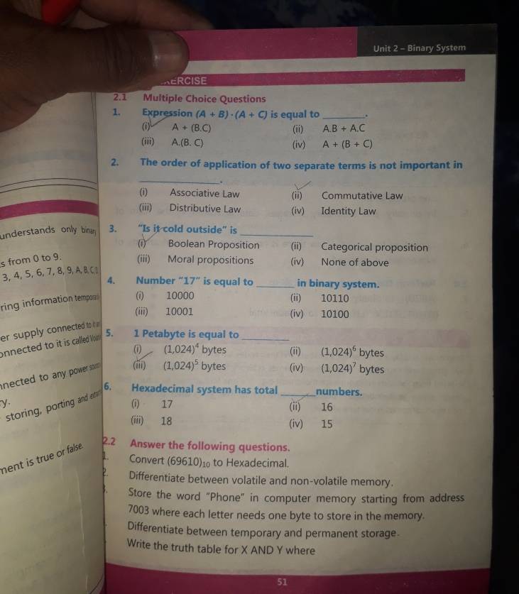 Binary System
ERCISE
2.1 Multiple Choice Questions
1. Expression (A+B)· (A+C) is equal to_ .
(i) A+(B.C) (ii) A. B+A.C
(iii) A. (B.C) (iv) A+(B+C)
2. The order of application of two separate terms is not important in
_
.
(i) Associative Law (ii) Commutative Law
(iii) Distributive Law (iv) Identity Law
understands only binan 3. "Is it cold outside” is_
(i) Boolean Proposition (ii) Categorical proposition
s from 0 to 9.
(iii) Moral propositions (iv) None of above
3, 4, 5, 6, 7, 8, 9, A, B, C. D
4. Number “] 7'' is equal to _in binary system.
ring information tempor (i) 10000 (ii) 10110
(iii) 10001 (iv) 10100
er supply connected to it 
onnected to it is called Von 5. 1 Petabyte is equal to_
(i) (1,024)^4 bytes (ii) (1,024)^6 bytes
nected to any power sol (iii) (1,024)^5 bytes (iv) (1,024)^7 bytes
6. Hexadecimal system has total _numbers.
y (i) 17 (ii) 16
storing, porting and et
(iii) 18 (iv) 15
nent is true or false.
2.2 Answer the following questions.
1 Convert (69610)¹ to Hexadecimal.
2. Differentiate between volatile and non-volatile memory.
Store the word “Phone” in computer memory starting from address
7003 where each letter needs one byte to store in the memory.
Differentiate between temporary and permanent storage.
Write the truth table for X AND Y where
51