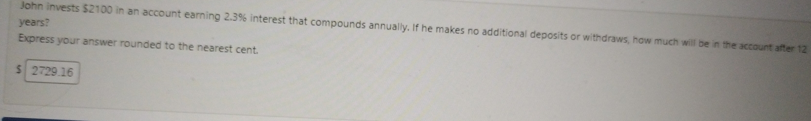 years? 
John invests $2100 in an account earning 2.3% interest that compounds annually. If he makes no additional deposits or withdraws, how much will be in the account after 12
Express your answer rounded to the nearest cent.
$ 2729.16