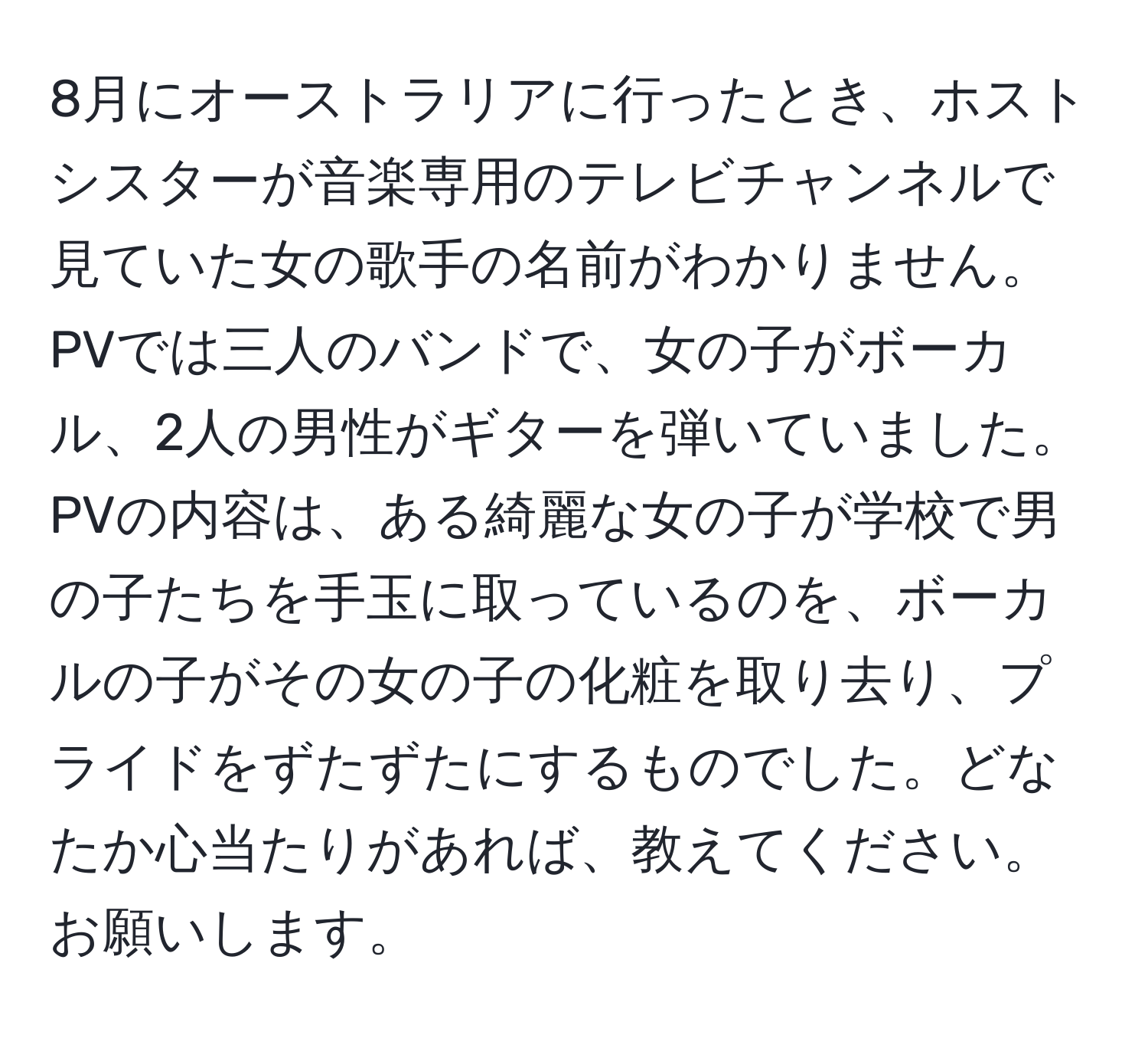 8月にオーストラリアに行ったとき、ホストシスターが音楽専用のテレビチャンネルで見ていた女の歌手の名前がわかりません。PVでは三人のバンドで、女の子がボーカル、2人の男性がギターを弾いていました。PVの内容は、ある綺麗な女の子が学校で男の子たちを手玉に取っているのを、ボーカルの子がその女の子の化粧を取り去り、プライドをずたずたにするものでした。どなたか心当たりがあれば、教えてください。お願いします。