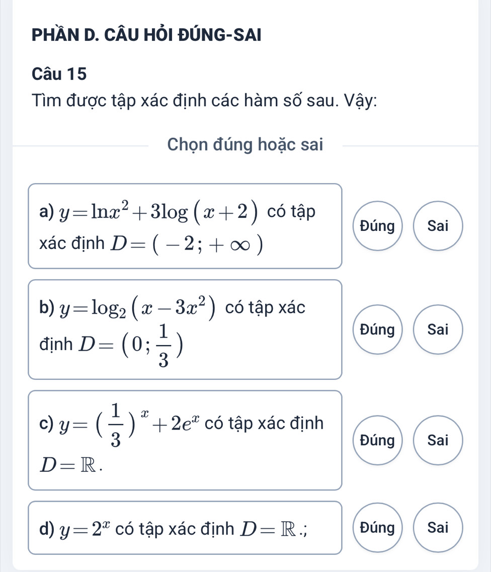 PHÀN D. CÂU HỔI ĐÚNG-SAI
Câu 15
Tìm được tập xác định các hàm số sau. Vậy:
Chọn đúng hoặc sai
a) y=ln x^2+3log (x+2) có tập
Đúng Sai
xác định D=(-2;+∈fty )
b) y=log _2(x-3x^2) có tập xác
định D=(0; 1/3 )
Đúng Sai
c) y=( 1/3 )^x+2e^x có tập xác định
Đúng Sai
D=R. 
d) y=2^x có tập xác định D=R ∴ Đúng Sai