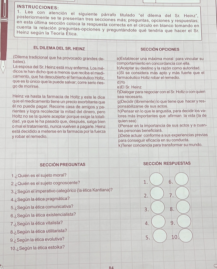 INSTRUCCIONES:
1. Lee con atención el siguiente párrafo titulado "el dilema del Sr. Heinz",
posteriormente se te presentan tres secciones más; preguntas, opciones y respuestas;
en esta última sección coloca la respuesta correcta en el circulo en blanco tomando en
cuenta la relación preguntas-opciones y preguntándote qué tendría que hacer el Sr.
Heinz según la Teoría Ética.
EL DILEMA DEL SR. HEINZ SECCIÓN OPCIONES
(Dilema tradicional que ha provocado grandes de- a)Establecer una máxima moral para vincular su
bates). comportamiento en concordancia con ella.
La esposa del Sr. Heinz está muy enferma. Los mé- b)Aceptar su destino y la razón como autoridad.
dicos le han dicho que a menos que reciba el medi- c)Si se considera más apto y más fuerte que el
camento, que ha descubierto el farmacéutico Holtz, farmacéutico Holtz robar el remedio.
que es lo único que la puede salvar; corre serio ries- d)Yo
go de morirse. e)El Sr. Heinz
f)Dialogar para negociar con el Sr. Holtz o con quien
Heinz va hasta la farmacia de Holtz y este le dice sea necesario.
que el medicamento tiene un precio exorbitante que g)Decidir (libremente) lo que tiene que hacer y res-
él no puede pagar. Recorre casa de amigos y pa- ponsabilizarse de sus actos.
rientes y logra recolectar la mitad del dinero, pero h)Pensar en lo que le angustia, para decidir los va-
Holtz no se la quiere aceptar porque exige la totali- lores más importantes que afirman la vida (la de
dad, ya que le ha pasado que, después, salga bien quien sea)
o mal el tratamiento, nunca vuelven a pagarle. Heinz i)Pensar en la importancia de sus actos y a cuan-
está decidido a meterse en la farmacia por la fuerza tas personas beneficiará.
y robar el remedio. j)Debe actuar conforme a sus experiencias previas
para conseguir eficacia en su conducta.
k)Tener conciencia para transformar su mundo.
SECCIÓN PREGUNTAS SECCIÓN RESPUESTAS
1. ¿Quién es el sujeto moral?
2. ¿ Quién es el sujeto cognoscente? 1. 6.
3.  Según el imperativo categórico (la ética Kantiana)?
2. 7.
4.¿ Según la ética pragmática?
5. ¿ Según la ética comunicativa?
3. 8.
6 Según la ética existencialista?
7.  Según la ética vitalista?
4. 9.
8.¿ Según la ética utilitarista?
9. ¿ Según la ética evolutiva?
5. 10.
10.¿Según la ética estoika?