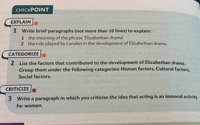 CHECKPOINT 
EXPLAIN 
1 Write brief paragraphs (not more than 10 lines) to explain: 
1 the meaning of the phrase ‘Elizabethan drama’ 
2 the role played by London in the development of Elizabethan drama. 
CATEGORIZE 
2 List the factors that contributed to the development of Elizabethan drama. 
Group them under the following categories: Human factors, Cultural factors, 
Social factors. 
CRITICIZE 
3 Write a paragraph in which you criticise the idea that acting is an immoral activity 
for women.