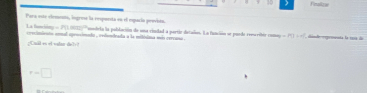 8 9 10 Finalizar 
Para este elemento, ingrese la respuesta en el espacio provisto. 
La función =P(1.002)^12 ymodela la población de una ciudad a partir detaños. La función se puede reescribir comoy =P(1+r) , dónderrepresenta la tasa de 
crecimiento anual oproximado , redundeada a la milésima más cercuna . 
¿Cuál es el valor de???
r=□