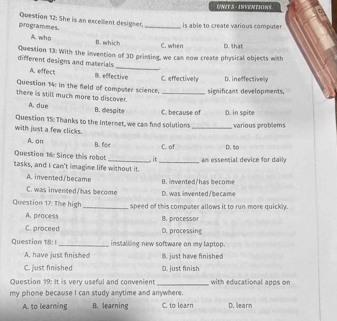 INVENTIONS
Question 12: She is an excellent designer, _is able to create various computer
programmes.
A. who B. which
C. when D. that
Question 13: With the invention of 3D printing, we can now create physical objects with
different designs and materials _;
A. effect B. effective C. effectively D. ineffectively
Question 14: In the field of computer science, signifcant developments,
there is still much more to discover._
A. due B. despite C. because of D. in spite
Question 15: Thanks to the Internet, we can fnd solutions _various problems
with just a few clicks.
A. on B. for
C. of D. to
Question 16: Since this robot _, it _an essential device for daily
tasks, and I can’t imagine life without it.
A. invented/became B. invented/has become
C. was invented/has become D. was invented/became
Question 17: The high _speed of this computer allows it to run more quickly.
A. process B. processor
C. proceed D. processing
Question 18: I _installing new software on my laptop.
A. have just finished B. just have finished
C. just finished D. just finish
Question 19: It is very useful and convenient _with educational apps on
my phone because I can study anytime and anywhere.
A. to learning B. learning C. to learn D. learn