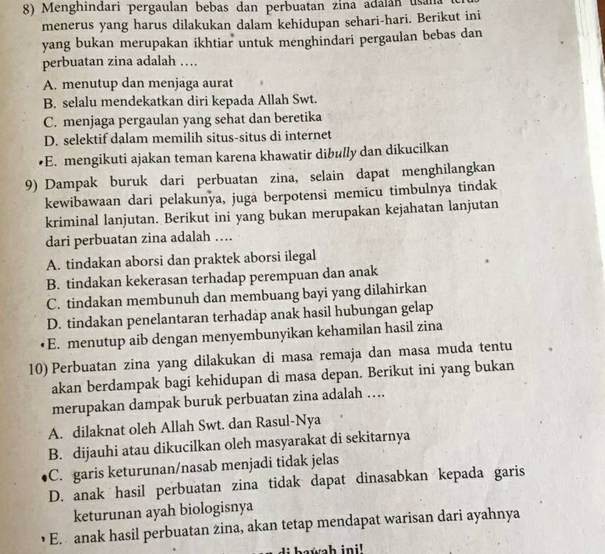 Menghindari pergaulan bebas dan perbuatan zina adalán usana
menerus yang harus dilakukan dalam kehidupan sehari-hari. Berikut ini
yang bukan merupakan ikhtiar untuk menghindari pergaulan bebas dan
perbuatan zina adalah …
A. menutup dan menjaga aurat
B. selalu mendekatkan diri kepada Allah Swt.
C. menjaga pergaulan yang sehat dan beretika
D. selektif dalam memilih situs-situs di internet
E. mengikuti ajakan teman karena khawatir dibully dan dikucilkan
9) Dampak buruk dari perbuatan zina, selain dapat menghilangkan
kewibawaan dari pelakunya, juga berpotensi memicu timbulnya tindak
kriminal lanjutan. Berikut ini yang bukan merupakan kejahatan lanjutan
dari perbuatan zina adalah …
A. tindakan aborsi dan praktek aborsi ilegal
B. tindakan kekerasan terhadap perempuan dan anak
C. tindakan membunuh dan membuang bayi yang dilahirkan
D. tindakan penelantaran terhadap anak hasil hubungan gelap
E. menutup aib dengan menyembunyikan kehamilan hasil zina
10) Perbuatan zina yang dilakukan di masa remaja dan masa muda tentu
akan berdampak bagi kehidupan di masa depan. Berikut ini yang bukan
merupakan dampak buruk perbuatan zina adalah ….
A. dilaknat oleh Allah Swt. dan Rasul-Nya
B. dijauhi atau dikucilkan oleh masyarakat di sekitarnya
C. garis keturunan/nasab menjadi tidak jelas
D. anak hasil perbuatan zina tidak dapat dinasabkan kepada garis
keturunan ayah biologisnya
E.  anak hasil perbuatan zina, akan tetap mendapat warisan dari ayahnya
howah ini!