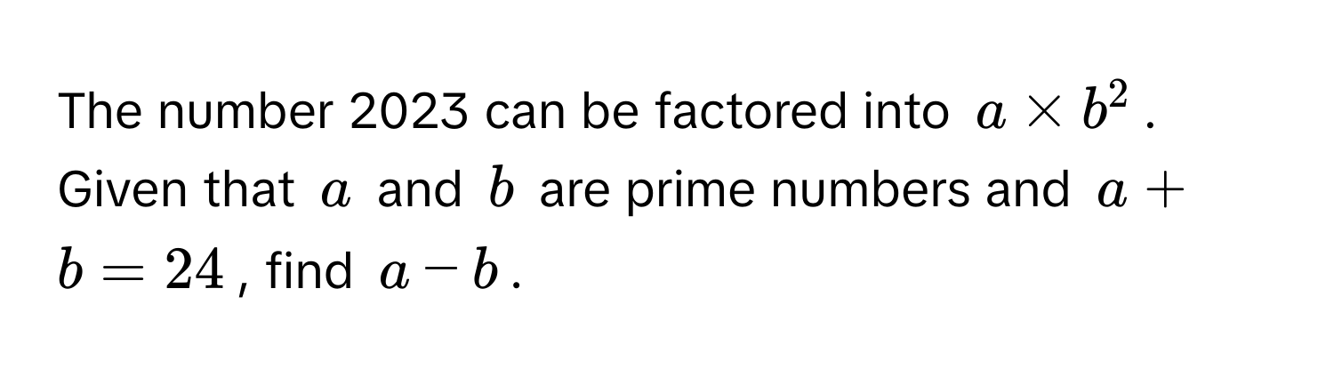 The number 2023 can be factored into $a * b^2$. Given that $a$ and $b$ are prime numbers and $a + b = 24$, find $a - b$.