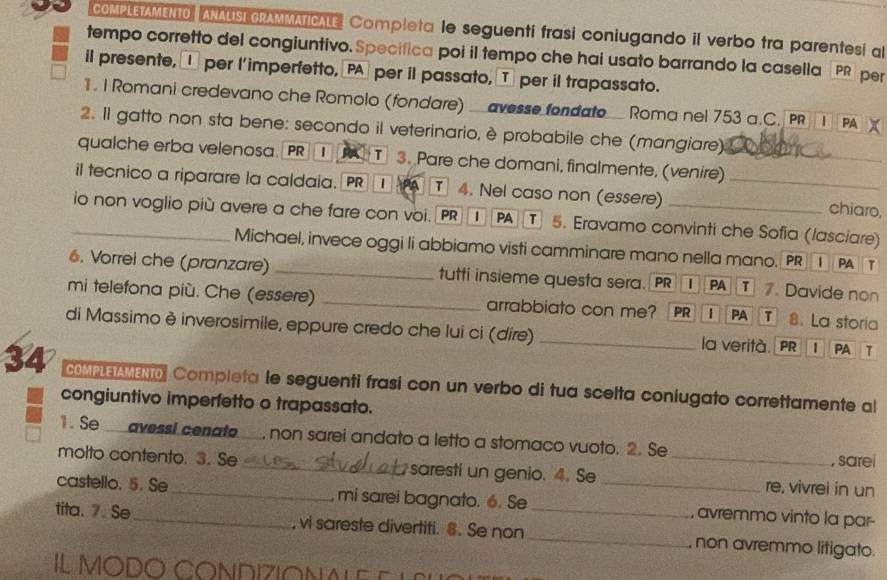 COMPLETAMENTO ANALISI GRAMMATICALE Completa le seguenti frasi coniugando il verbo tra parentesi al
tempo corretto del congiuntivo.Specifica poi il tempo che hai usato barrando la casella PR per
il presente,  per l'imperfetto, PA per il passato, T per il trapassato.
1. I Romani credevano che Romolo (fondare) _avesse fondate_ Roma nel 753 a.C. P | PA a
2. Il gatto non sta bene: secondo il veterinario, è probabile che (mangiare)
qualche erba velenosa. PR ① A T 3. Pare che domani, finalmente, (venire)_
il tecnico a riparare la caldaia. PR ①  T 4. Nel caso non (essere) _chiaro,
_io non voglio più avere a che fare con voi. PR] 1 PA T 5. Eravamo convinti che Sofia (lasciare)
Michael, invece oggi li abbiamo visti camminare mano nella mano. PR 1 PA T
6. Vorrei che (pranzare) _tutti insieme questa sera. PR PA T 7. Davide non
mi telefona più. Che (essere) _arrabbiato con me? PR | PA T 8. La storia
di Massimo è inverosimile, eppure credo che lui ci (dire) _la verità. PR | PA T
34 CoM  eo Completa le seguenti frasi con un verbo di tua scelta coniugato correttamente al
congiuntivo imperfetto o trapassato.
1. Se avessi cenato , non sarei andato a letto a stomaco vuoto. 2. Se
, sarei
molto contento. 3. Se _saresti un genio. 4. Se _re, vivrei in un
castello. 5. Se_ , mi sarei bagnato. 6. Se _, avremmo vinto la par-
tita. 7. Se_ , vi sareste divertiti. 8. Se non_ _, non avremmo litigato.
IL MODO CONDIZIONA L E   E