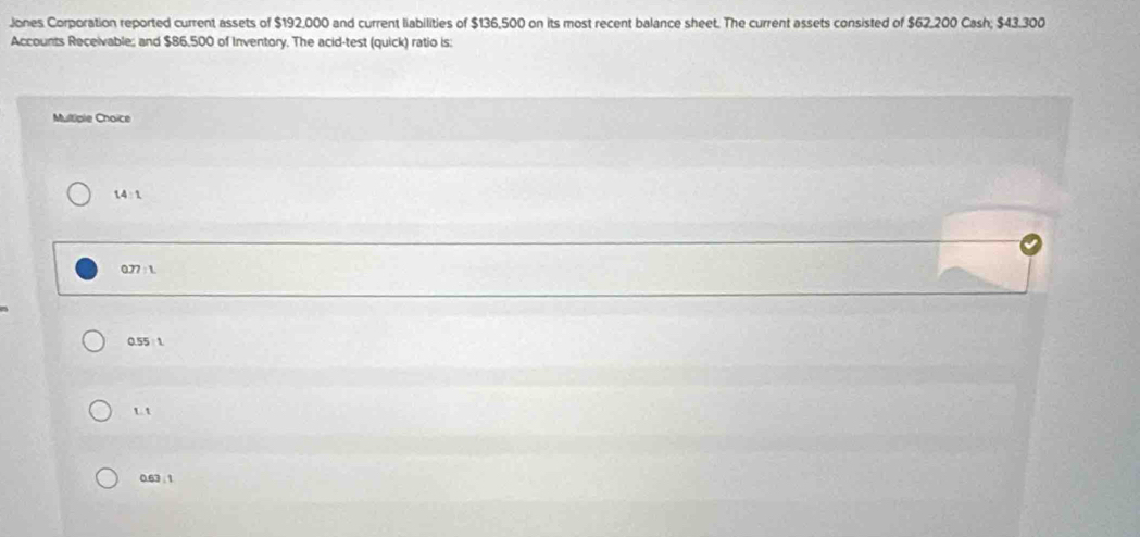 Jones Corporation reported current assets of $192,000 and current liabilities of $136,500 on its most recent balance sheet. The current assets consisted of $62,200 Cash; $43.300
Accounts Receivable; and $86,500 of Inventory. The acid-test (quick) ratio is
Multiple Choice
14 : 1
077 : 1
0.55 1
u t
0.63; 1