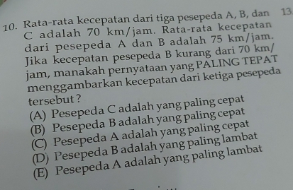 Rata-rata kecepatan dari tiga pesepeda A, B, dan 13.
C adalah 70 km/jam. Rata-rata kecepatan
dari pesepeda A dan B adalah 75 km/jam.
Jika kecepatan pesepeda B kurang dari 70 km/
jam, manakah pernyataan yang PALING TEPAT
menggambarkan kecepatan dari ketiga pesepeda
tersebut ?
(A) Pesepeda C adalah yang paling cepat
(B) Pesepeda B adalah yang paling cepat
(C) Pesepeda A adalah yang paling cepat
(D) Pesepeda B adalah yang paling lambat
(E) Pesepeda A adalah yang paling lambat