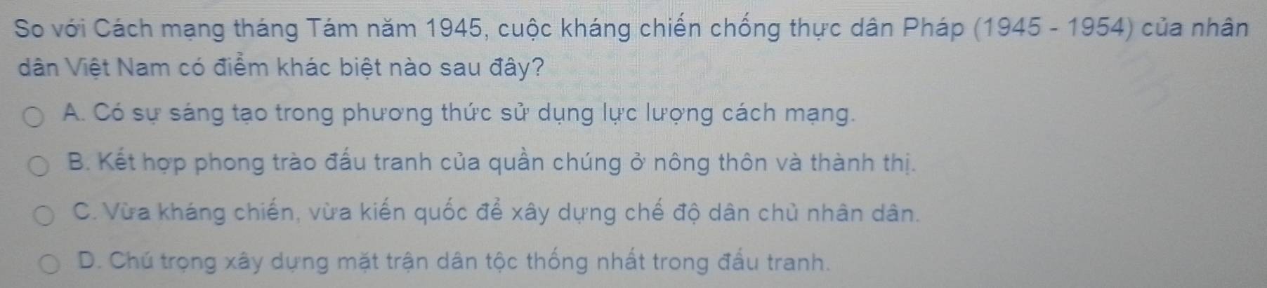 So với Cách mạng tháng Tám năm 1945, cuộc kháng chiến chống thực dân Pháp (1945 - 1954) của nhân
dân Việt Nam có điểm khác biệt nào sau đây?
A. Có sự sáng tạo trong phương thức sử dụng lực lượng cách mạng.
B. Kết hợp phong trào đấu tranh của quần chúng ở nông thôn và thành thị.
C. Vừa kháng chiến, vừa kiến quốc để xây dựng chế độ dân chủ nhân dân.
D. Chú trọng xây dựng mặt trận dân tộc thống nhất trong đấu tranh.