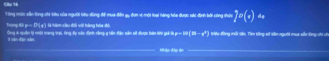 Tổng mức sẵn lồng chí tiêu của người tiêu dùng đế mua đến qạ đơn vị một loại hàng hóa được xác định bởi công thức ∈tlimits _i^(9D(q) dq 
Trung đó p=D(q) là hàm cầu đối với hàng hóa đó. 
Ông A quân lý một trang trại, ông ấy xác định rằng q tấn đặc sản sẽ được bán khi giá là p=10(25-q^2)) triệu đồng mỗi tấn. Tìm tổng số tiền người mua sẵn lòng chi ch 
3 Bin đặc sản 
Nhập đáp án
