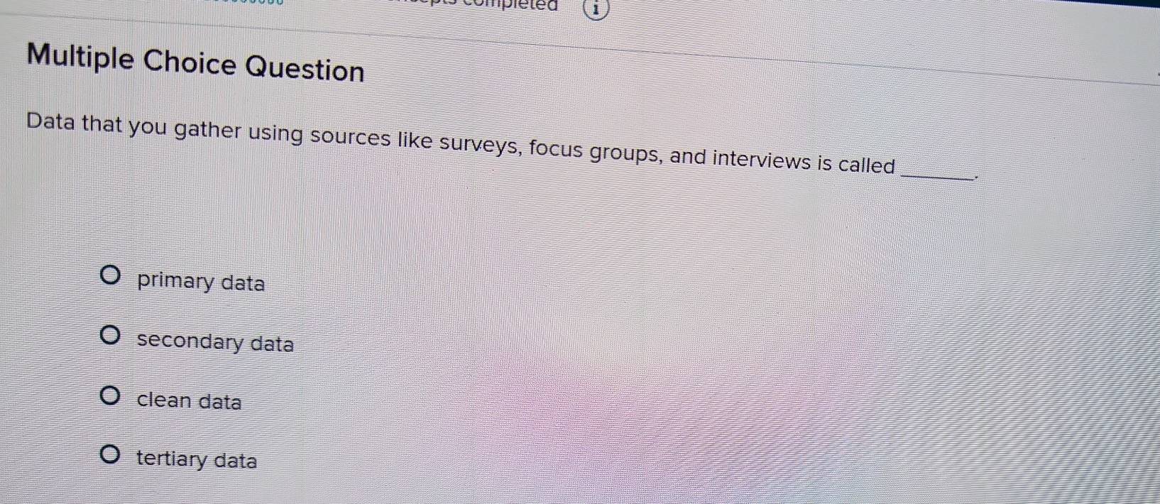 rpleted
Multiple Choice Question
Data that you gather using sources like surveys, focus groups, and interviews is called_
.
primary data
secondary data
clean data
tertiary data