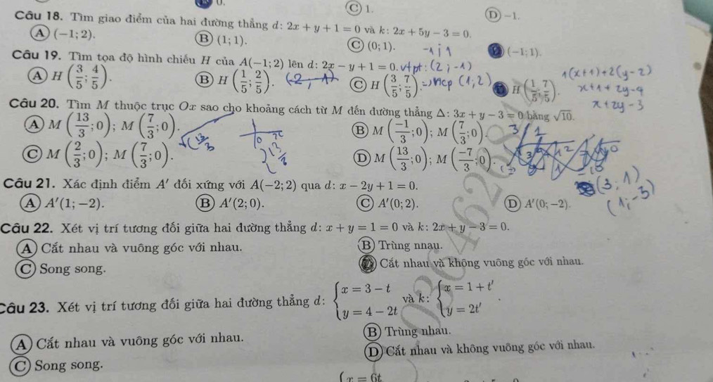 C) 1. D) -1.
Câu 18. Tìm giao điểm của hai đường thẳng d: 2x+y+1=0 và k:2x+5y-3=0.
a (-1;2).
B (1;1).
C (0;1).
a (-1;1).
Câu 19. Tìm tọa độ hình chiếu H ciaA(-1;2) lên d:2x-y+1=0
a H( 3/5 ; 4/5 ).
B H( 1/5 ; 2/5 ).
C H( 3/5 ; 7/5 )
H( 1/5 , 7/5 ).
Câu 20. Tìm M thuộc trục Ox sao cho khoảng cách từ M đến đường thẳng △ :3x+y-3=0:bang sqrt(10).
a M( 13/3 ;0);M( 7/3 ;0).
B M( (-1)/3 ;0); ( 7/3 ;0)
C M( 2/3 ;0);M( 7/3 ;0).
D M( 13/3 ;0);A
3
Câu 21. Xác định điểm A' đối xứng với A(-2;2) qua d: x-2y+1=0.
A A'(1;-2).
B A'(2;0).
A'(0;2).
D A'(0;-2).
Câu 22. Xét vị trí tương đối giữa hai đường thẳng d: x+y=1=0 và k : 2x+y-3=0.
A) Cắt nhau và vuông góc với nhau. B) Trùng nnau.
C) Song song Cất nhau và không vuông gốc với nhau.
Câu 23. Xét vị trí tương đối giữa hai đường thẳng d: beginarrayl x=3-t y=4-2tendarray. và k : beginarrayl x=1+t' y=2t'endarray. .
A)Cắt nhau và vuông góc với nhau. B Trùng nhau.
D) Cắt nhau và không vuỡng góc với nhau.
C) Song song.
(x=6t