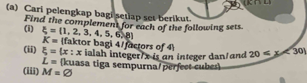 Cari pelengkap bagi setiap set berikut. 
Find the complement for each of the following sets. 
(i) xi = 1,2,3,4,5,6,8
K= faktor bagi 4/factors of 4 
(ii) xi = x : x ialah integer/ x is an integer dan/and 20≤slant x<30
L= kuasa tiga sempurna/perfect cubes 
(iii) M=varnothing