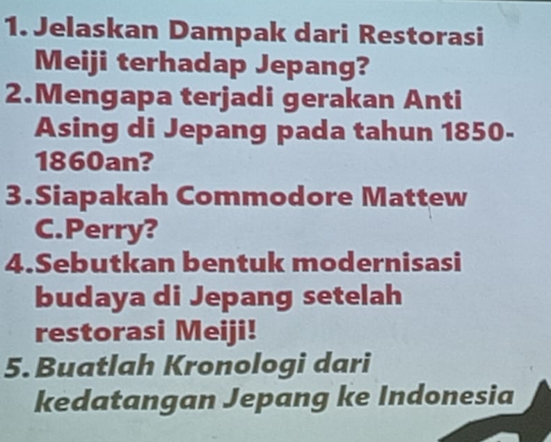 Jelaskan Dampak dari Restorasi 
Meiji terhadap Jepang? 
2.Mengapa terjadi gerakan Anti 
Asing di Jepang pada tahun 1850- 
1860an? 
3.Siapakah Commodore Mattew 
C.Perry? 
4.Sebutkan bentuk modernisasi 
budaya di Jepang setelah 
restorasi Meiji! 
5. Buatlah Kronologi dari 
kedatangan Jepang ke Indonesia