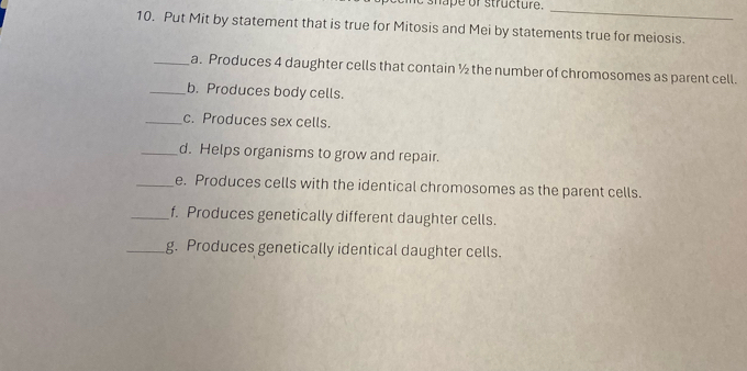 shape or structure. 
_ 
10. Put Mit by statement that is true for Mitosis and Mei by statements true for meiosis. 
_a. Produces 4 daughter cells that contain ½ the number of chromosomes as parent cell. 
_b. Produces body cells. 
_c. Produces sex cells. 
_d. Helps organisms to grow and repair. 
_e. Produces cells with the identical chromosomes as the parent cells. 
_f. Produces genetically different daughter cells. 
_g. Produces genetically identical daughter cells.