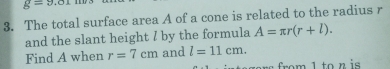 g=9.01
3. The total surface area A of a cone is related to the radius r
and the slant height I by the formula A=π r(r+l). 
Find A when r=7cm and l=11cm. 
1 to n is