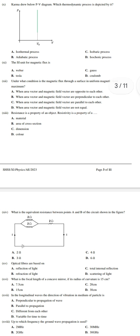 Karma drew below P-V diagram. Which thermodynamic process is depicted by it?
P
V_0 v
A. Isothermal process C. Isobaric process
B. Adiabatic process D. Isochoric process
(xi) The SI unit for magnetic flux is
A. weber C. gauss
B. tesla D. coulomb
(xii) Under what condition is the magnetic flux through a surface in uniform magneti
3 / 11
A. When area vector and magnetic field vector are opposite to each other.
B. When area vector and magnetic field vector are perpendicular to each other.
C. When area vector and magnetic field vector are parallel to each other.
D. When area vector and magnetic field vector are not equal.
(xiii) Resistance is a property of an object. Resistivity is a property of a …
A. material
B. area of cross-section
C. dimension
D. colour
SHSS/XI-Physics/AE/2023 Page 3 of 11
(xiv) What is the equivalent resistance between points A and B of the circuit shown in the figure?
A. 2Ω C. 4 Ω
B. 3Ω D. 6 Ω
(xv) Optical fibres are based on
A. reflection of light C. total internal reflection
B. refraction of light D. scattering of light
(xvi) What is the focal length of a concave mirror, if its radius of curvature is 15 cm?
A. 7.5cm C. 20cm
B. 15cm D. 30cm
(xvii) In the longitudinal waves the direction of vibration in medium of particle is
A. Perpendicular to propagation of wave
B. Parallel to propagation
C. Different from each other
D. Variable for time to time
(xviii) Up to which frequency the ground wave propagation is used?
A. 2MHz C. 30MHz
B. 2GHz D. 30GHz