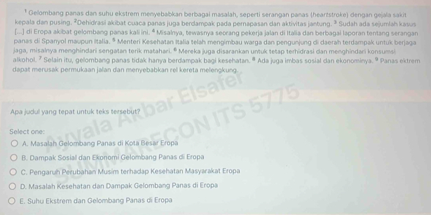 Gelombang panas dan suhu ekstrem menyebabkan berbagai masalah, seperti serangan panas (heartstroke) dengan gejala sakit
kepala dan pusing. ²Dehidrasi akibat cuaca panas juga berdampak pada pernapasan dan aktivitas jantung. ³ Sudah ada sejumlah kasus
[...] di Eropa akibat gelombang panas kali ini. ª Misalnya, tewasnya seorang pekerja jalan di Italia dan berbagai laporan tentang serangan
panas di Spanyol maupun Italia. º Menteri Kesehatan Italia telah mengimbau warga dan pengunjung di daerah terdampak untuk berjaga
jaga, misalnya menghindari sengatan terik matahari. © Mereka juga disarankan untuk tetap terhidrasi dan menghindari konsumsi
alkohol. ? Selain itu, gelombang panas tidak hanya berdampak bagi kesehatan. " Ada juga imbas sosial dan ekonominya. º Panas ektrem
dapat merusak permukaan jalan dan menyebabkan rel kereta melengkung
Apa judul yang tepat untuk teks tersebut?
Select one:
A. Masalah Gelombang Panas di Kota Besar Eropa
B. Dampak Sosial dan Ekonomi Gelombang Panas di Eropa
C. Pengaruh Perubahan Musim terhadap Kesehatan Masyarakat Eropa
D. Masalah Kesehatan dan Dampak Gelombang Panas di Eropa
E. Suhu Ekstrem dan Gelombang Panas di Eropa