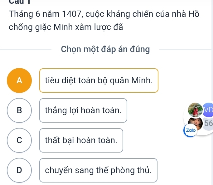 Cau
Tháng 6 năm 1407, cuộc kháng chiến của nhà Hồ
chống giặc Minh xâm lược đã
Chọn một đáp án đúng
A tiêu diệt toàn bộ quân Minh.
B thắng lợi hoàn toàn. VD
56
Zalo
C thất bại hoàn toàn.
D chuyển sang thế phòng thủ.