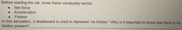 Before starting the lab, know these vocabulary words: 
Net force 
Acceleration 
Friction 
In this simulation, a skateboard is used to represent “no friction.” Why is it important to know that there is no 
friction present?_