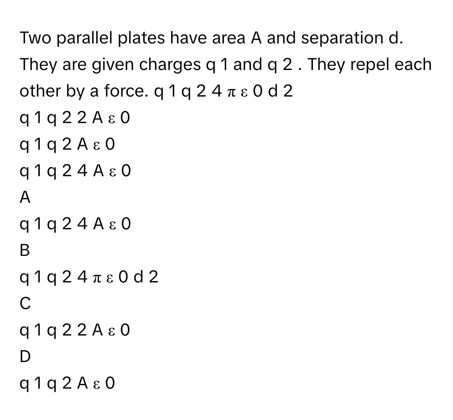 Two parallel plates have area A and separation d. They are given charges q   1        and q   2       . They repel each other by a force.      q   1    q   2                4  π  ε   0    d   2                 
q   1    q   2                2  A  ε   0                 
q   1    q   2                A  ε   0                 
q   1    q   2                4  A  ε   0                 

A  
q   1    q   2                4  A  ε   0                  


B  
q   1    q   2                4  π  ε   0    d   2                  


C  
q   1    q   2                2  A  ε   0                  


D  
q   1    q   2                A  ε   0