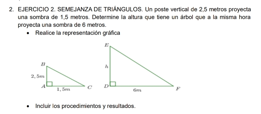 SEMEJANZA DE TRIÁNGULOS. Un poste vertical de 2,5 metros proyecta 
una sombra de 1,5 metros. Determine la altura que tiene un árbol que a la misma hora 
proyecta una sombra de 6 metros. 
Realice la representación gráfica 
Incluir los procedimientos y resultados.