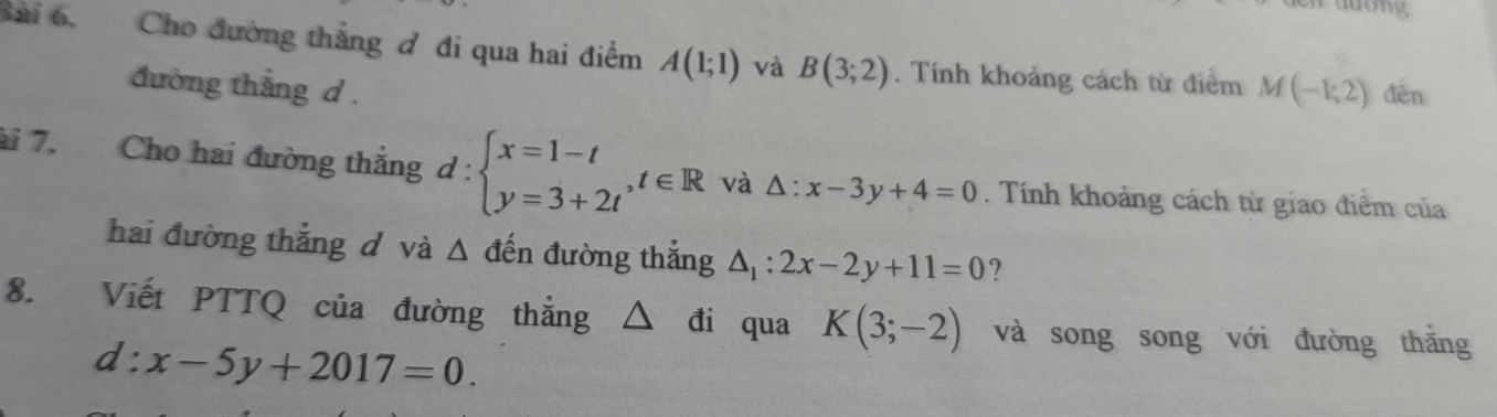 Cho đường thắng đ đi qua hai điểm A(1;1) và B(3;2). Tính khoảng cách từ điểm M(-1;2) dēn 
đường thẳng d. 
ài 7. Cho hai đường thắng d. beginarrayl x=1-t y=3+2tendarray.  ,t∈ R và △ :x-3y+4=0. Tính khoảng cách từ giao điểm của 
hai đường thắng d và Δ đến đường thắng △ _1:2x-2y+11=0 ? 
8. Viết PTTQ của đường thẳng △ đi qua K(3;-2) và song song với đường thăng
d:x-5y+2017=0.