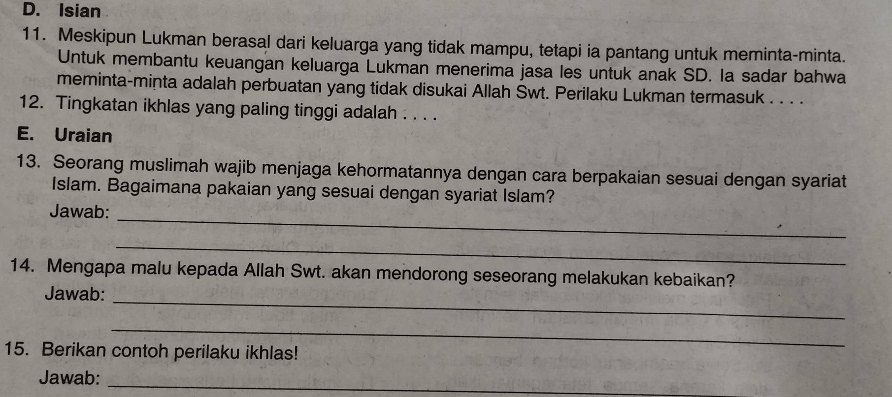 D. Isian
11. Meskipun Lukman berasal dari keluarga yang tidak mampu, tetapi ia pantang untuk meminta-minta.
Untuk membantu keuangan keluarga Lukman menerima jasa les untuk anak SD. la sadar bahwa
meminta-minta adalah perbuatan yang tidak disukai Allah Swt. Perilaku Lukman termasuk . . . .
12. Tingkatan ikhlas yang paling tinggi adalah . . . .
E. Uraian
13. Seorang muslimah wajib menjaga kehormatannya dengan cara berpakaian sesuai dengan syariat
Islam. Bagaimana pakaian yang sesuai dengan syariat Islam?
Jawab:_
_
14. Mengapa malu kepada Allah Swt. akan mendorong seseorang melakukan kebaikan?
Jawab:_
_
15. Berikan contoh perilaku ikhlas!
Jawab:_