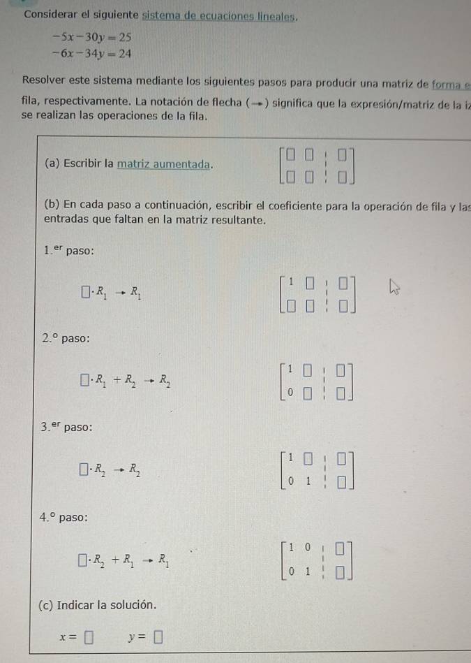 Considerar el siguiente sistema de ecuaciones lineales.
-5x-30y=25
-6x-34y=24
Resolver este sistema mediante los siguientes pasos para producir una matriz de forma e 
fila, respectivamente. La notación de flecha (→) significa que la expresión/matriz de la ia 
se realizan las operaciones de la fila. 
(a) Escribir la matriz aumentada. beginbmatrix □ &□ &□  □ &□ &□ endbmatrix
(b) En cada paso a continuación, escribir el coeficiente para la operación de fila y las 
entradas que faltan en la matriz resultante.
1.^er paso:
□ · R_1to R_1
beginbmatrix 1&□ &□  □ &□ &□ endbmatrix
2.^circ  paso:
□ · R_1+R_2to R_2
beginbmatrix 1&□ &|&□  0&□ &|&□ endbmatrix
3.^er paso:
□ · R_2to R_2
beginbmatrix 1&□ &|&□  0&1&|&□ endbmatrix
4.^circ  paso:
□ · R_2+R_1to R_1
beginbmatrix 1&0&|&□  0&1&|&□ endbmatrix
(c) Indicar la solución.
x=□ y=□