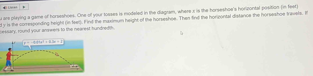 ◀) Listen
u are playing a game of horseshoes. One of your tosses is modeled in the diagram, where x is the horseshoe's horizontal position (in feet)
d y is the corresponding height (in feet). Find the maximum height of the horseshoe. Then find the horizontal distance the horseshoe travels. If
cessary, round your answers to the nearest hundredth.