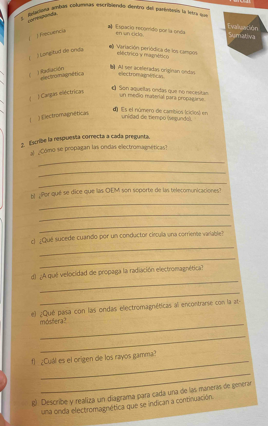 1, Relaciona ambas columnas escribiendo dentro del paréntesis la letra que 
corresponda. 
Evaluación 
a)Espacio recorrido por la onda Sumativa 
 ) Frecuencia 
en un ciclo. 
( ) Longitud de onda 
e) Variación periódica de los campos 
eléctrico y magnético 
) Radiación 
b) Al ser aceleradas originan ondas 
electromagnética electromagnéticas. 
( ) Cargas eléctricas 
c) Son aquellas ondas que no necesitan 
un medio material para propagarse. 
d) Es el número de cambios (ciclos) en 
 ) Electromagnéticas 
unidad de tiempo (segundo). 
2、 Escribe la respuesta correcta a cada pregunta. 
a) ¿Cómo se propagan las ondas electromagnéticas? 
_ 
_ 
_ 
b) ¿Por qué se dice que las OEM son soporte de las telecomunicaciones? 
_ 
_ 
_ 
_ 
c) ¿Qué sucede cuando por un conductor circula una corriente variable? 
_ 
_ 
d) ¿A qué velocidad de propaga la radiación electromagnética? 
_ 
e) ¿Qué pasa con las ondas electromagnéticas al encontrarse con la at- 
mósfera? 
_ 
_ 
f) ¿Cuál es el origen de los rayos gamma? 
_ 
g) Describe y realiza un diagrama para cada una de las maneras de generar 
una onda electromagnética que se indican a continuación.