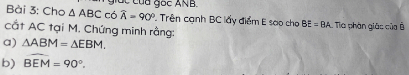 giác của gọc ANB. 
Bài 3: Cho △ ABC có widehat A=90°. Trên cạnh BC lấy điểm E sao cho BE=BA : Tia phân giác của B 
cắt AC tại M. Chứng minh rằng: 
a) △ ABM=△ EBM. 
b) widehat BEM=90°.