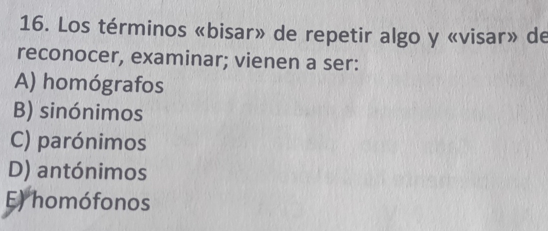 Los términos «bisar» de repetir algo y «visar» de
reconocer, examinar; vienen a ser:
A) homógrafos
B) sinónimos
C) parónimos
D) antónimos
E) homófonos