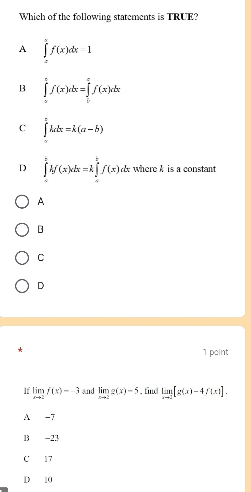 Which of the following statements is TRUE?
A ∈tlimits _a^(af(x)dx=1
B ∈tlimits _a^bf(x)dx=∈tlimits _b^af(x)dx
C ∈tlimits _a^bkdx=k(a-b)
D ∈tlimits _a^bkf(x)dx=k∈tlimits _a^bf(x)dx where k is a constant
A
B
C
D
1 point
If limlimits _xto 2)f(x)=-3 and limlimits _xto 2g(x)=5 , find limlimits _xto 2[g(x)-4f(x)].
A -7
B -23
C 17
D 10